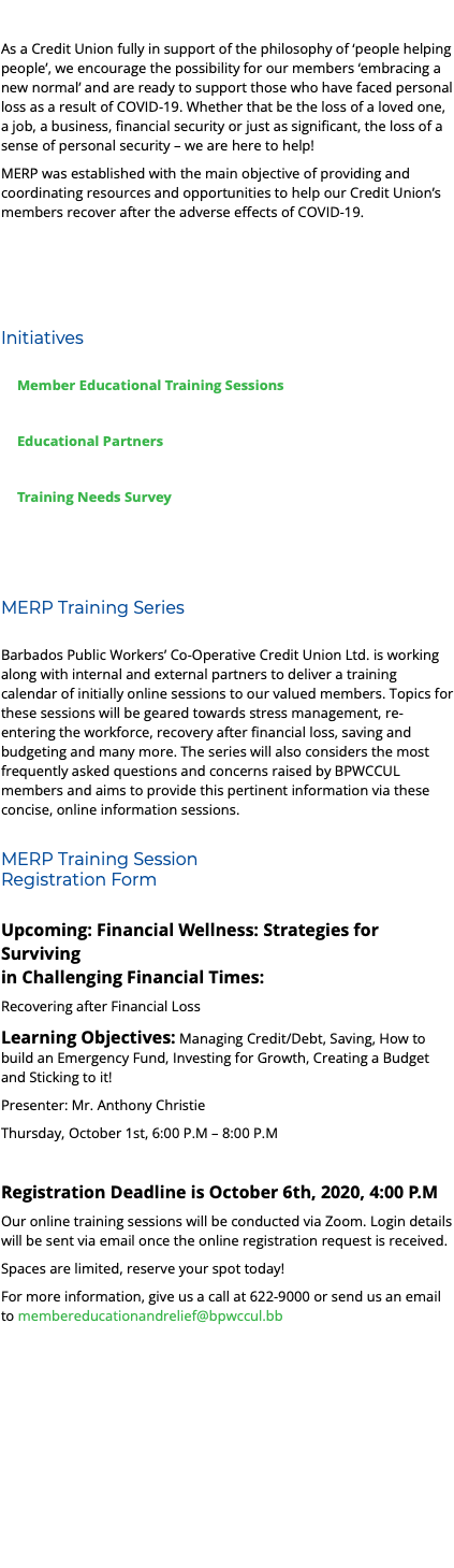 &nbsp;As a Credit Union fully in support of the philosophy of ‘people helping people’, we encourage the possibility for our members ‘embracing a new normal’ and are ready to support those who have faced personal loss as a result of COVID-19. Whether that be the loss of a loved one, a job, a business, financial security or just as significant, the loss of a sense of personal security – we are here to help! MERP was established with the main objective of providing and coordinating resources and opportunities to help our Credit Union’s members recover after the adverse effects of COVID-19. Initiatives Member Educational Training Sessions Educational Partners Training Needs Survey MERP Training Series Barbados Public Workers’ Co-Operative Credit Union Ltd. is working along with internal and external partners to deliver a training calendar of initially online sessions to our valued members. Topics for these sessions will be geared towards stress management, re-entering the workforce, recovery after financial loss, saving and budgeting and many more. The series will also considers the most frequently asked questions and concerns raised by BPWCCUL members and aims to provide this pertinent information via these concise, online information sessions. MERP Training Session Registration Form Upcoming: Financial Wellness: Strategies for Surviving in Challenging Financial Times: Recovering after Financial Loss Learning Objectives: Managing Credit/Debt, Saving, How to build an Emergency Fund, Investing for Growth, Creating a Budget and Sticking to it! Presenter: Mr. Anthony Christie Thursday, October 1st, 6:00 P.M – 8:00 P.M Registration Deadline is October 6th, 2020, 4:00 P.M Our online training sessions will be conducted via Zoom. Login details will be sent via email once the online registration request is received. Spaces are limited, reserve your spot today! For more information, give us a call at 622-9000 or send us an email to membereducationandrelief@bpwccul.bb 