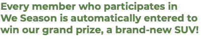 Every member who participates in  We Season is automatically entered to win our grand prize, a brand-new SUV!