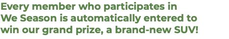 Every member who participates in  We Season is automatically entered to  win our grand prize, a brand-new SUV!
